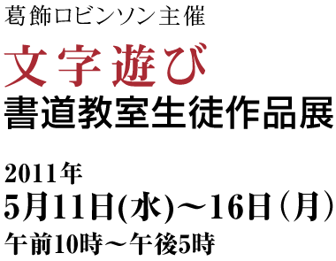 葛飾ロビンソン主催　文字遊び書道教室　生徒作品展　2011年5月11日（水）～16日（月）10:00～17:00