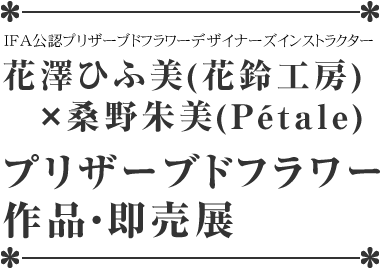 花澤ひふ美（花鈴工房）×桑野朱美（p&eacute;tale）プリザーブドフラワー作品展