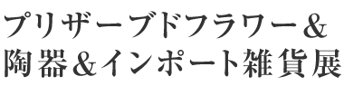 プリザーブドフラワー＆陶器＆インポート雑貨展