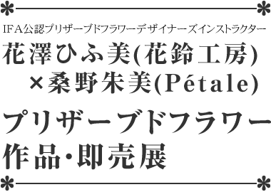花澤ひふ美(花鈴工房)×桑野朱美(pétale)プリザーブドフラワー作品展 花澤ひふ美(花鈴工房)×桑野朱美(pétale)プリザーブドフラワー作品展