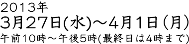 2013年3月27日（水）～4月1日（月）午前10時～午後5時（最終日は4時まで）