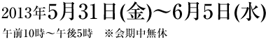 2013年5月31日(金)〜6月5日(水)午前10:00~午後5:00 2013年5月31日(金)〜6月5日(水)午前10:00~午後5:00