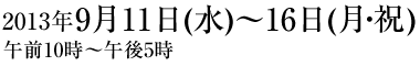 2013年9月11日(水)〜16日(月・祝)午前10:00~午後5:00 2013年9月11日(水)〜16日(月・祝)午前10:00~午後5:00