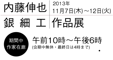内藤伸也 銀細工作品展 2013年11月7日(木)〜12日(火) 午前10時〜午後6時(会期中無休・最終日は4時まで) 内藤伸也 銀細工作品展 2013年11月7日(木)〜12日(火) 午前10時〜午後6時(会期中無休・最終日は4時まで)